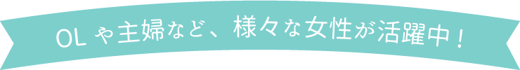 OLや主婦など、様々な女性が活躍中！